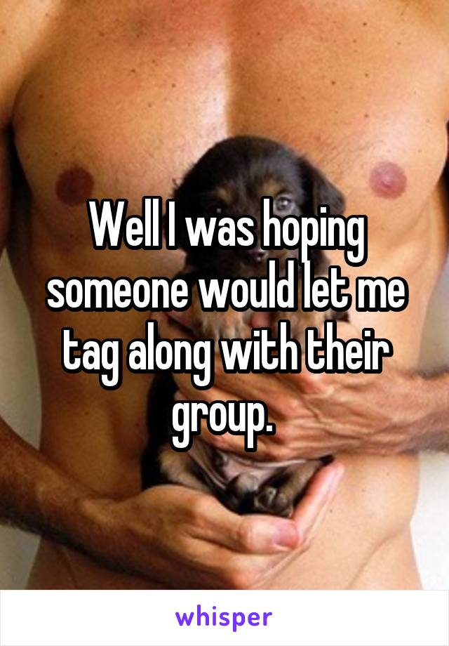 Well I was hoping someone would let me tag along with their group. 