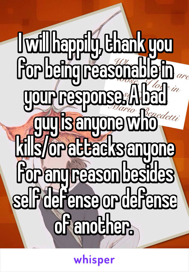 I will happily, thank you for being reasonable in your response. A bad guy is anyone who kills/or attacks anyone for any reason besides self defense or defense of another. 