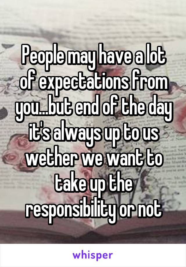 People may have a lot of expectations from you...but end of the day it's always up to us wether we want to take up the responsibility or not