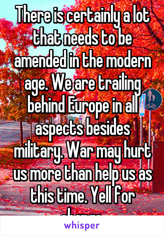 There is certainly a lot that needs to be amended in the modern age. We are trailing behind Europe in all aspects besides military. War may hurt us more than help us as this time. Yell for change.