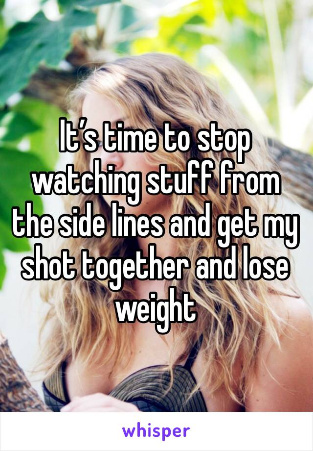 It’s time to stop watching stuff from the side lines and get my shot together and lose weight 