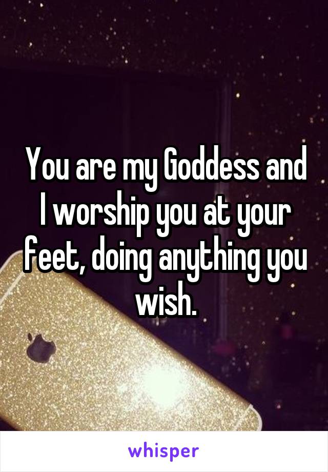 You are my Goddess and I worship you at your feet, doing anything you wish.