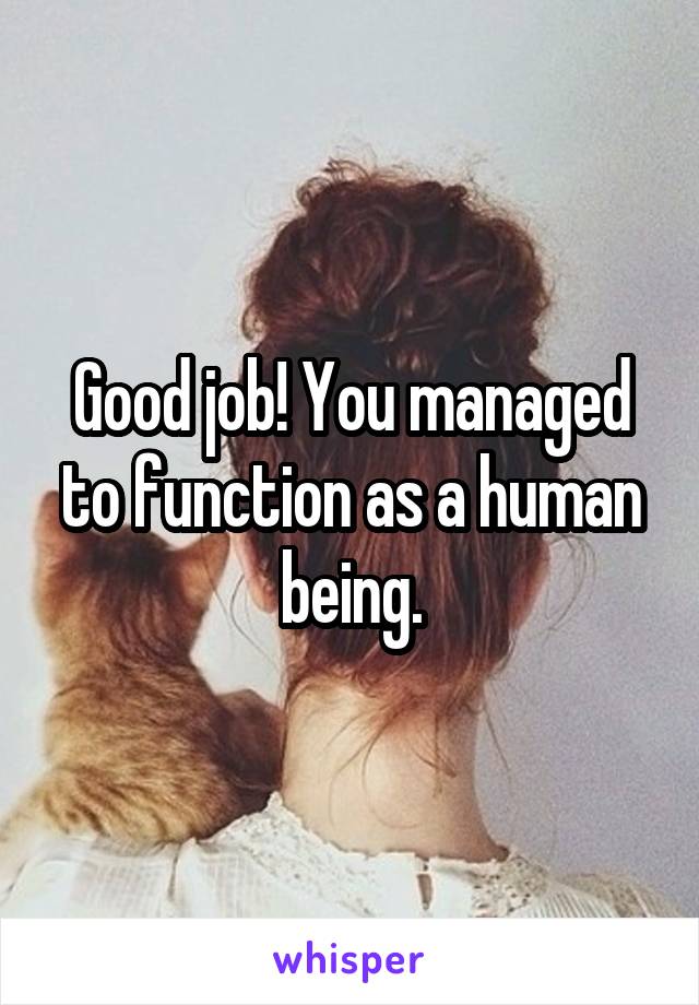 Good job! You managed to function as a human being.