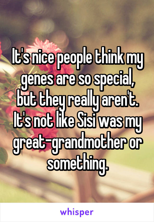 It's nice people think my genes are so special, but they really aren't.
It's not like Sisi was my great-grandmother or something.