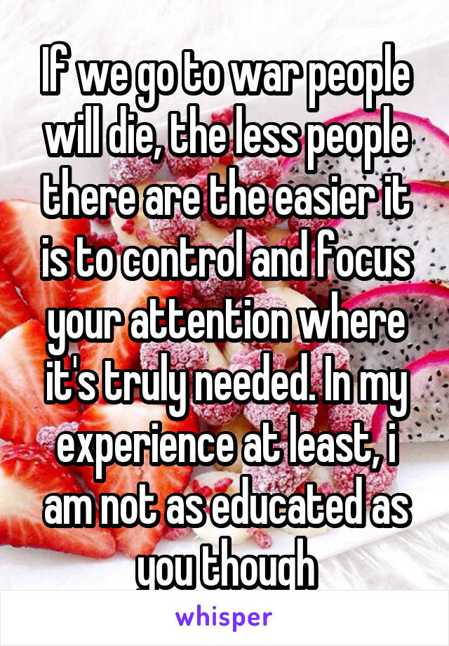 If we go to war people will die, the less people there are the easier it is to control and focus your attention where it's truly needed. In my experience at least, i am not as educated as you though