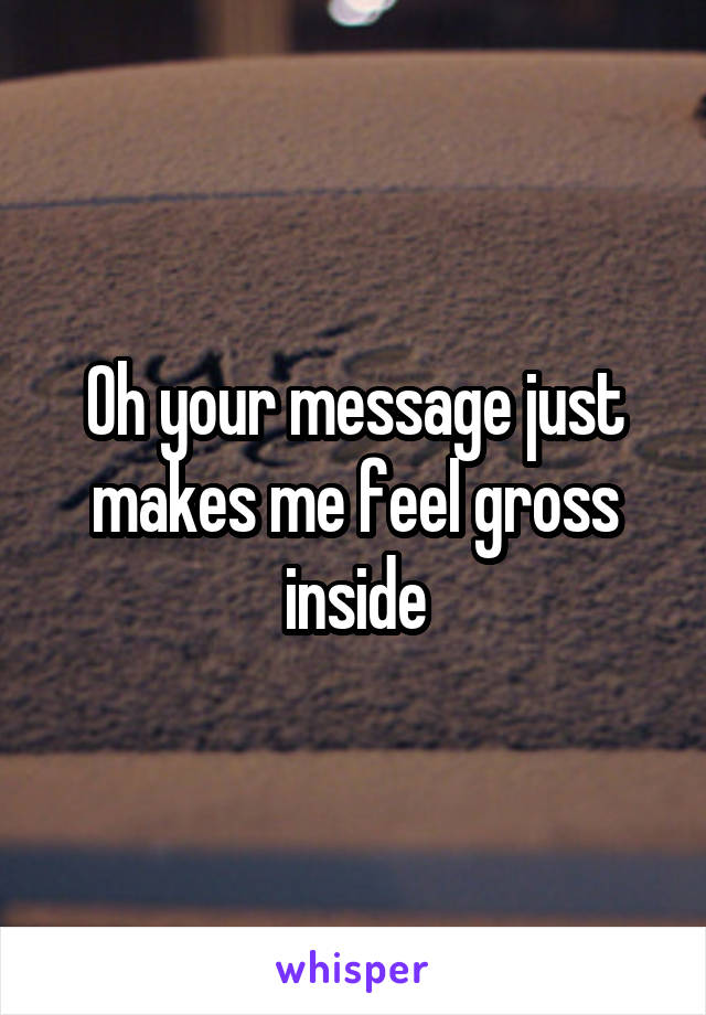 Oh your message just makes me feel gross inside