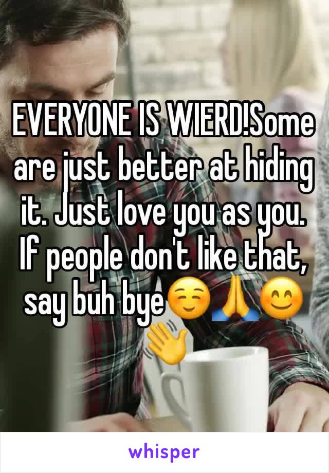 EVERYONE IS WIERD!Some are just better at hiding it. Just love you as you. If people don't like that, say buh bye☺️🙏😊👋