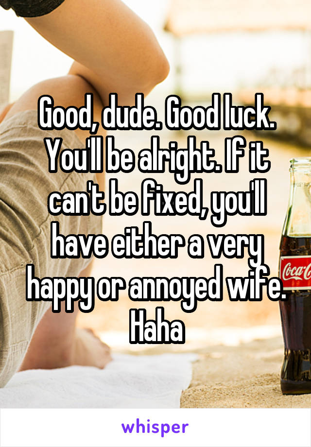 Good, dude. Good luck. You'll be alright. If it can't be fixed, you'll have either a very happy or annoyed wife. Haha