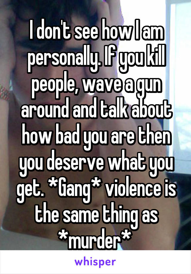 I don't see how I am personally. If you kill people, wave a gun around and talk about how bad you are then you deserve what you get. *Gang* violence is the same thing as *murder* 