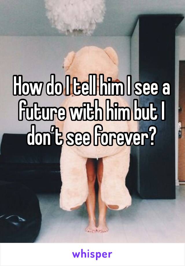 How do I tell him I see a future with him but I don’t see forever? 