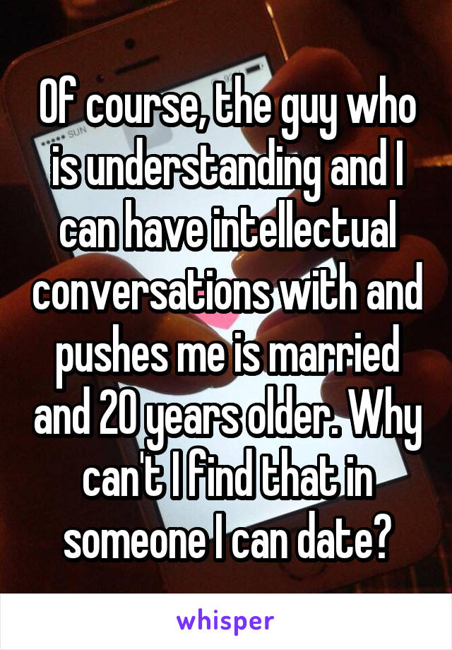 Of course, the guy who is understanding and I can have intellectual conversations with and pushes me is married and 20 years older. Why can't I find that in someone I can date?