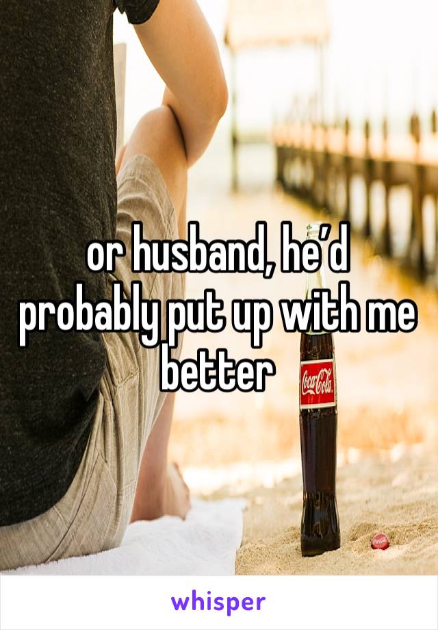 or husband, he’d probably put up with me better