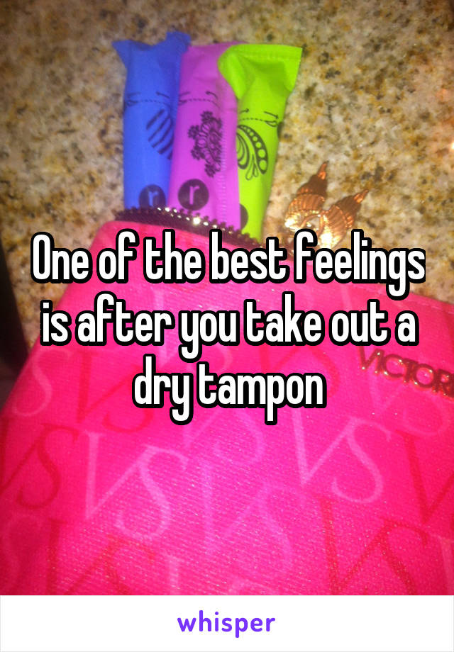 One of the best feelings is after you take out a dry tampon