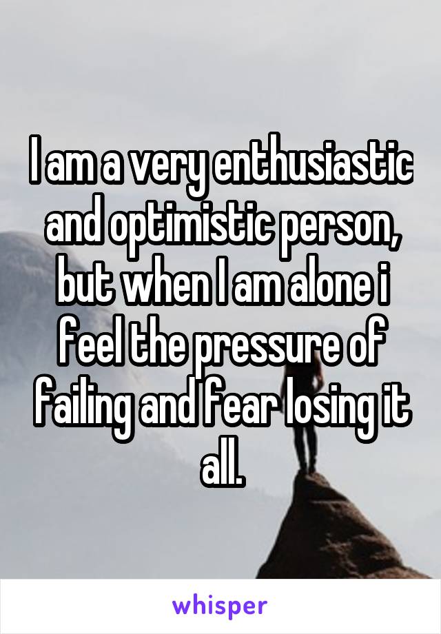 I am a very enthusiastic and optimistic person, but when I am alone i feel the pressure of failing and fear losing it all.