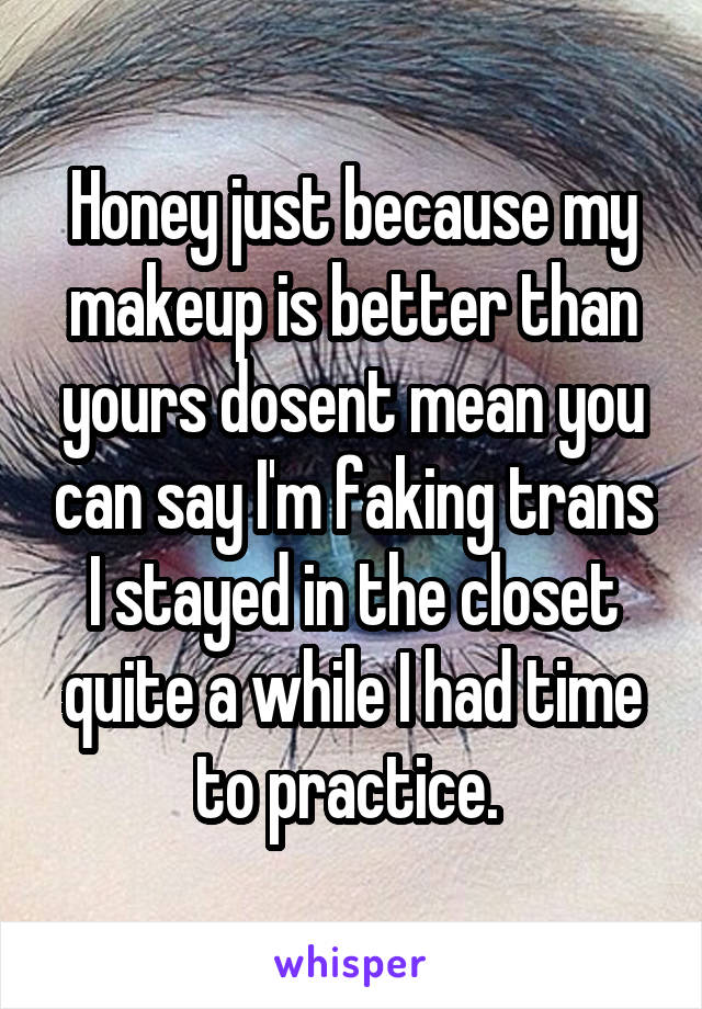 Honey just because my makeup is better than yours dosent mean you can say I'm faking trans I stayed in the closet quite a while I had time to practice. 