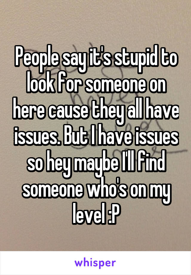 People say it's stupid to look for someone on here cause they all have issues. But I have issues so hey maybe I'll find someone who's on my level :P