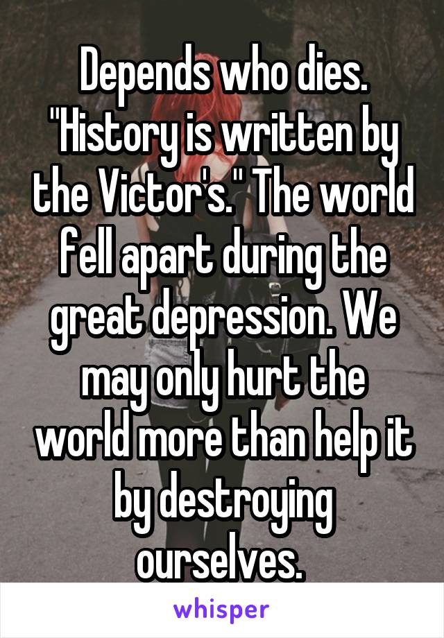 Depends who dies. "History is written by the Victor's." The world fell apart during the great depression. We may only hurt the world more than help it by destroying ourselves. 