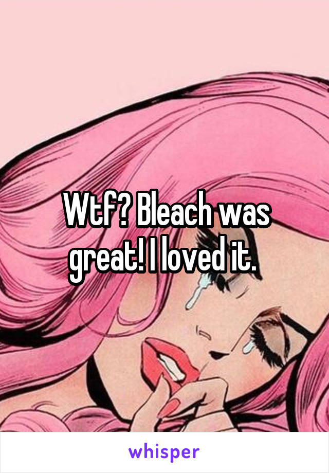 Wtf? Bleach was great! I loved it. 