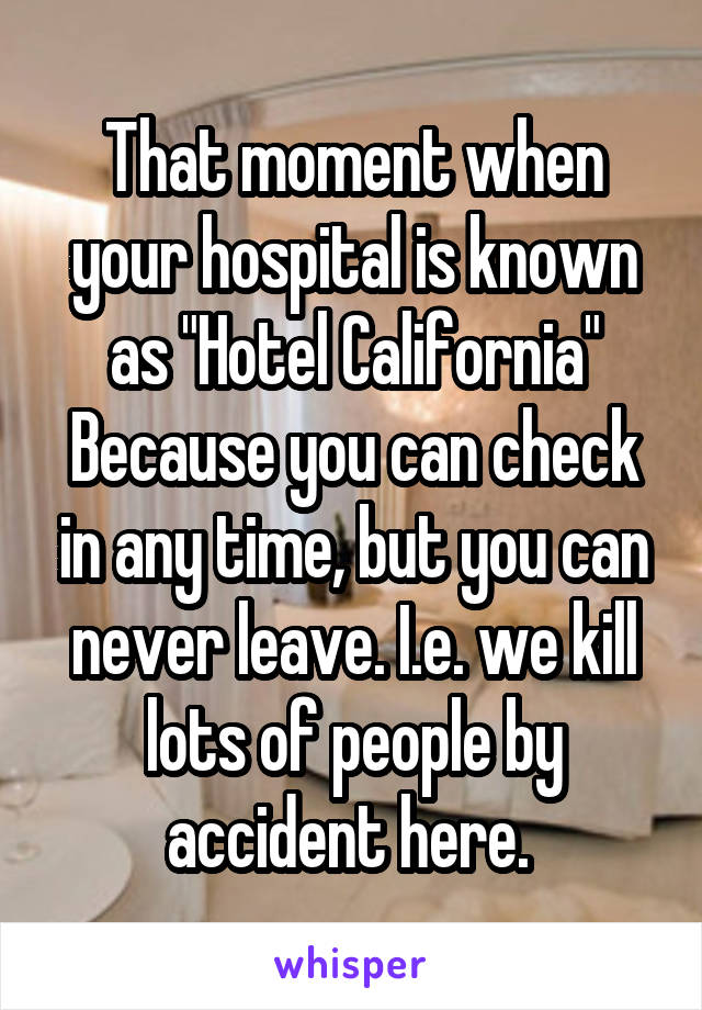 That moment when your hospital is known as "Hotel California" Because you can check in any time, but you can never leave. I.e. we kill lots of people by accident here. 