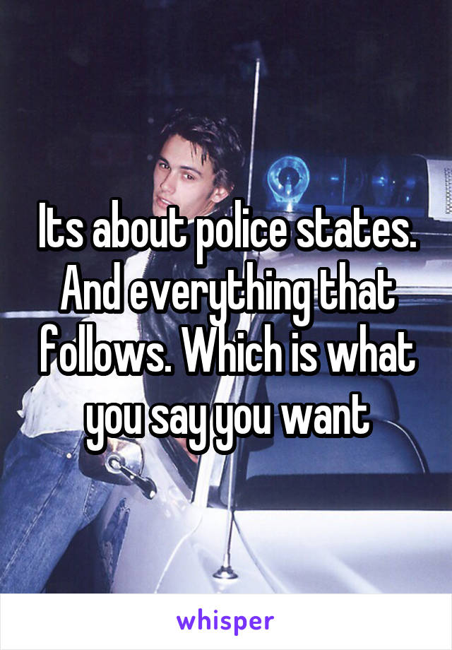 Its about police states. And everything that follows. Which is what you say you want