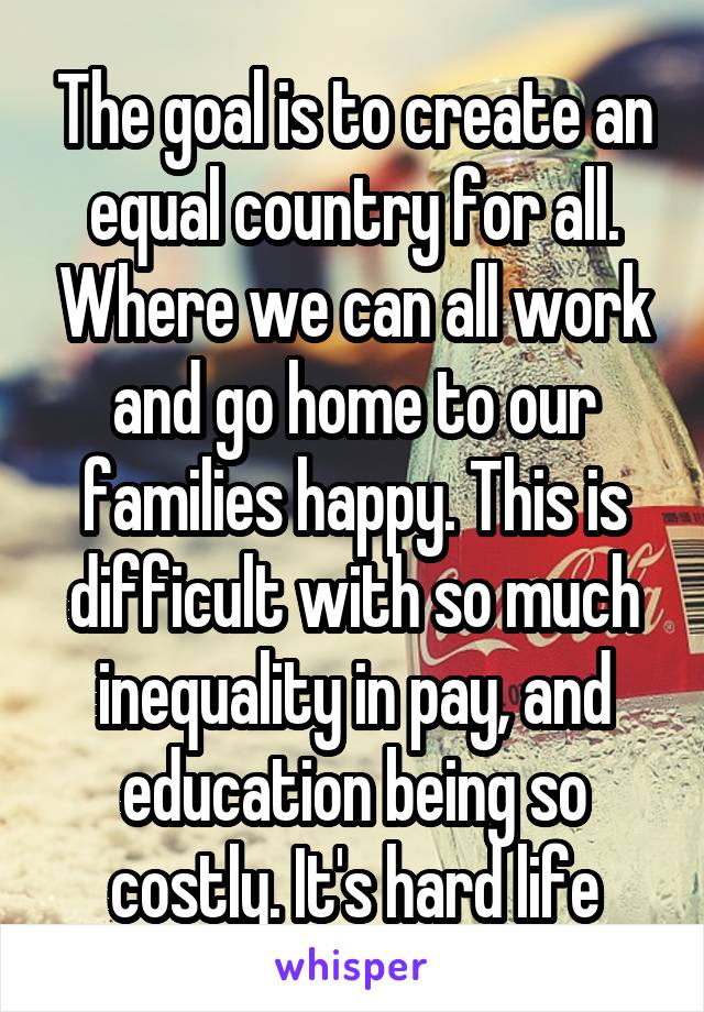 The goal is to create an equal country for all. Where we can all work and go home to our families happy. This is difficult with so much inequality in pay, and education being so costly. It's hard life