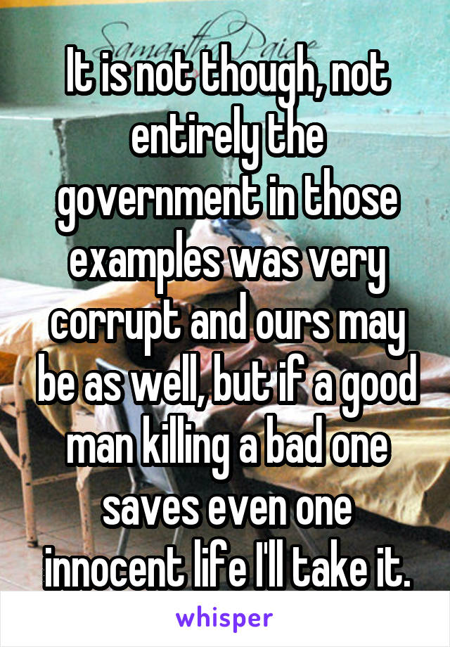 It is not though, not entirely the government in those examples was very corrupt and ours may be as well, but if a good man killing a bad one saves even one innocent life I'll take it.