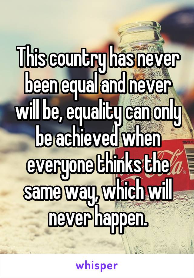 This country has never been equal and never will be, equality can only be achieved when everyone thinks the same way, which will never happen.