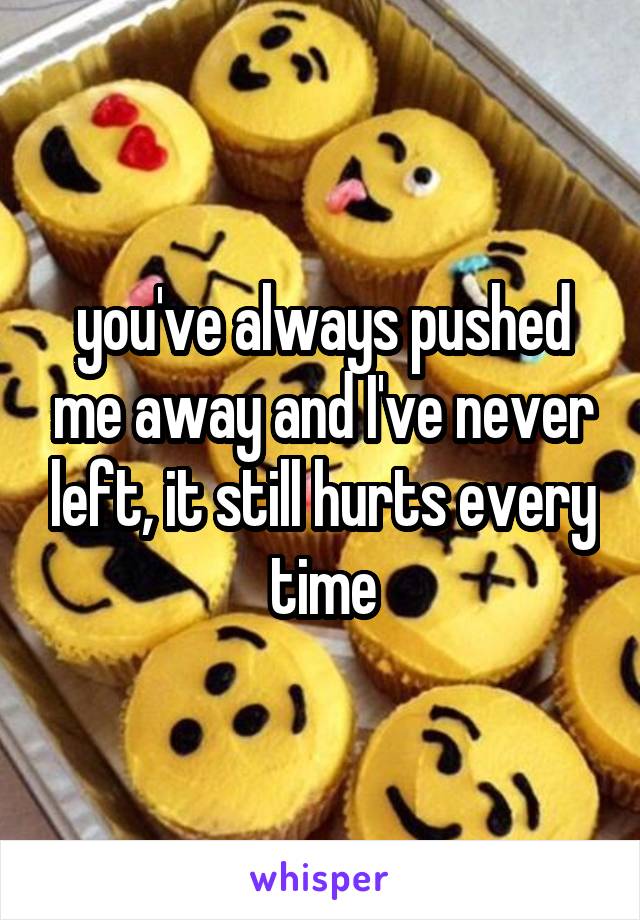 you've always pushed me away and I've never left, it still hurts every time