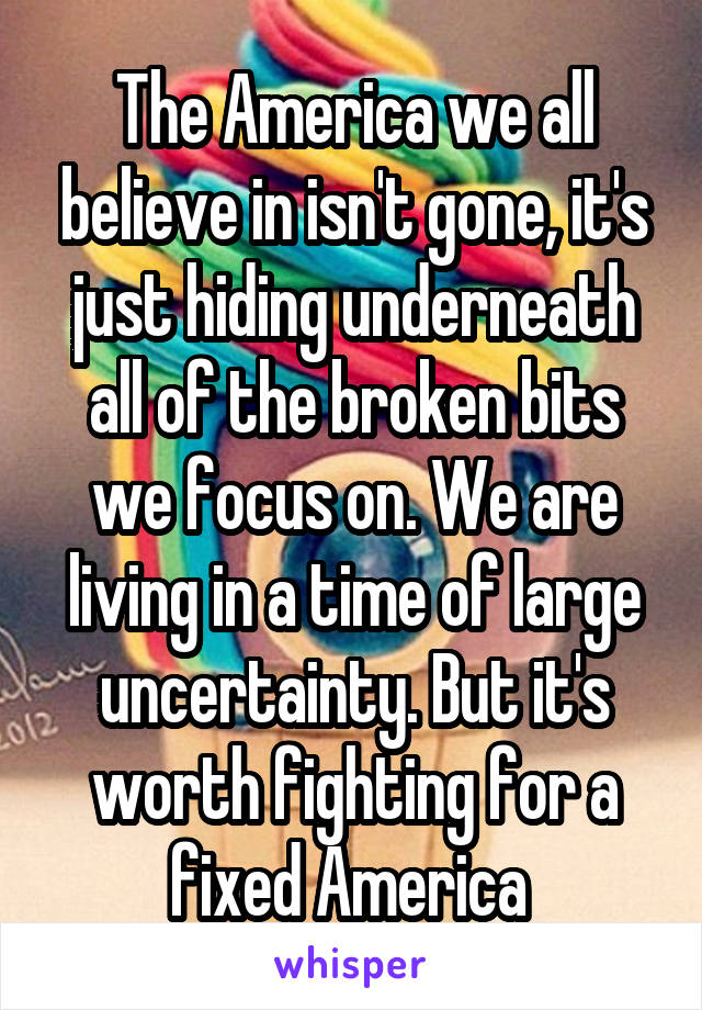 The America we all believe in isn't gone, it's just hiding underneath all of the broken bits we focus on. We are living in a time of large uncertainty. But it's worth fighting for a fixed America 