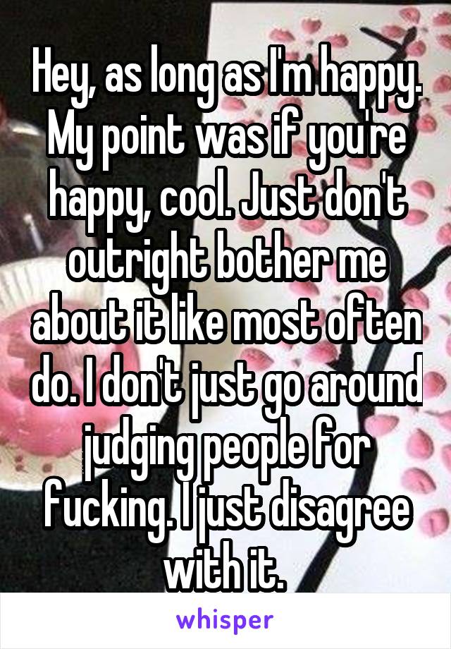 Hey, as long as I'm happy. My point was if you're happy, cool. Just don't outright bother me about it like most often do. I don't just go around judging people for fucking. I just disagree with it. 