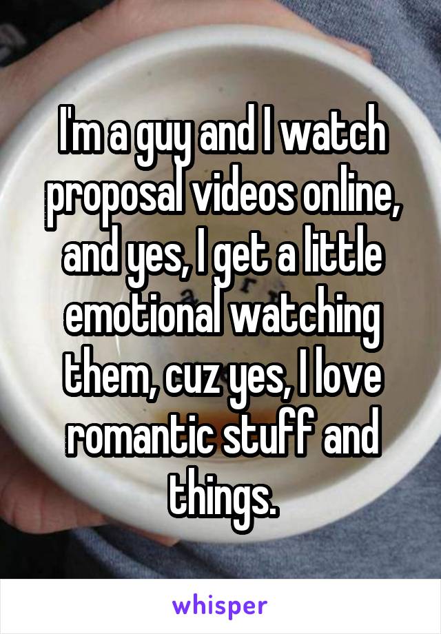 I'm a guy and I watch proposal videos online, and yes, I get a little emotional watching them, cuz yes, I love romantic stuff and things.