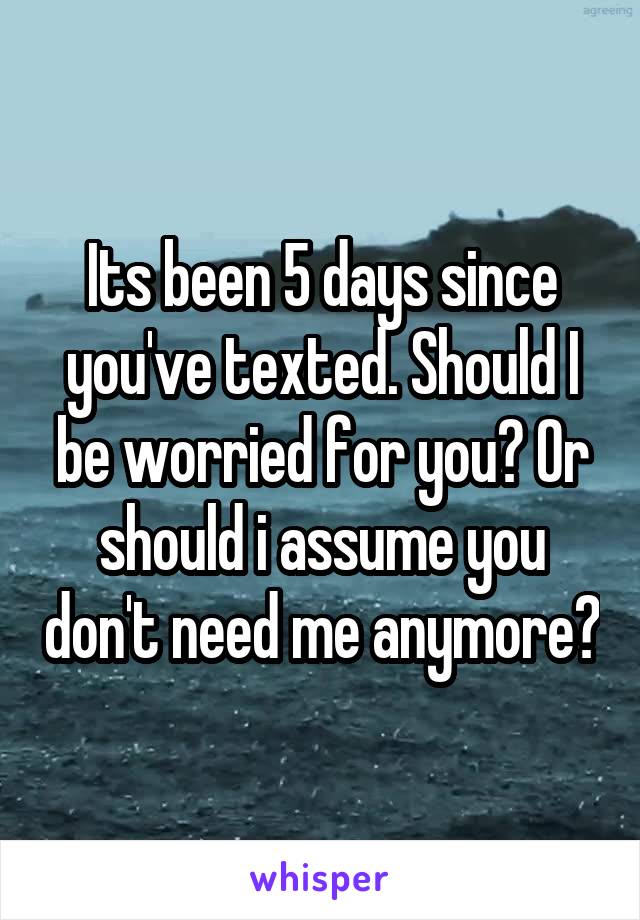 Its been 5 days since you've texted. Should I be worried for you? Or should i assume you don't need me anymore?