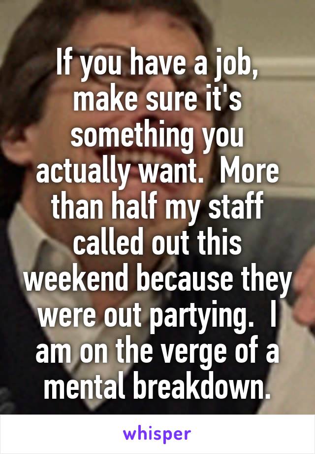 If you have a job, make sure it's something you actually want.  More than half my staff called out this weekend because they were out partying.  I am on the verge of a mental breakdown.