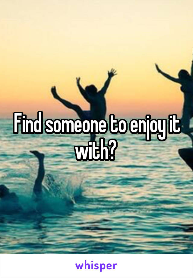 Find someone to enjoy it with? 