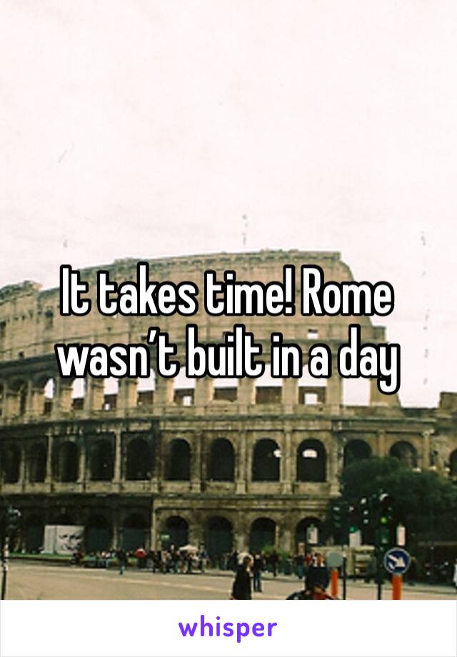 It takes time! Rome wasn’t built in a day 