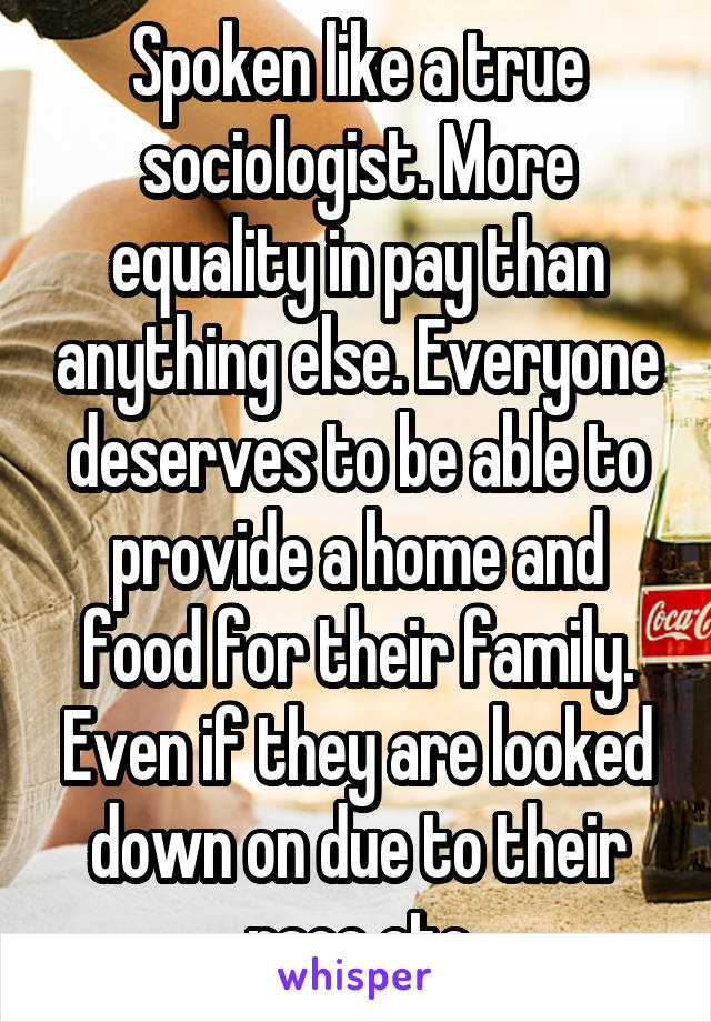 Spoken like a true sociologist. More equality in pay than anything else. Everyone deserves to be able to provide a home and food for their family. Even if they are looked down on due to their race etc