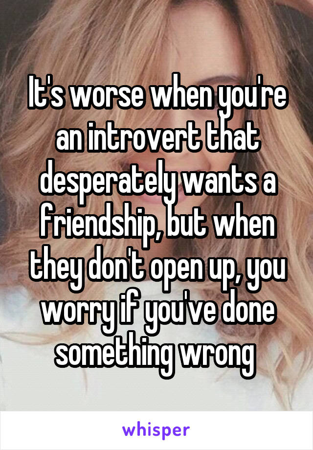 It's worse when you're an introvert that desperately wants a friendship, but when they don't open up, you worry if you've done something wrong 