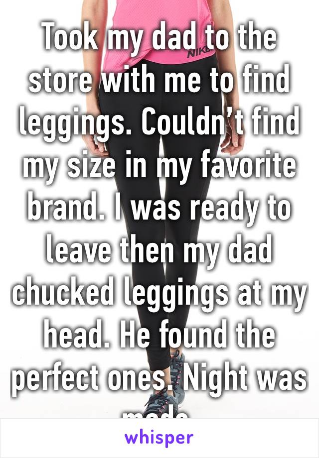 Took my dad to the store with me to find leggings. Couldn’t find my size in my favorite brand. I was ready to leave then my dad chucked leggings at my head. He found the perfect ones. Night was made. 