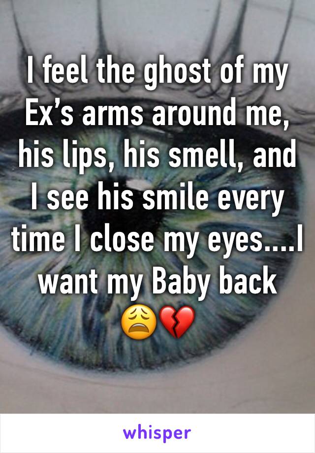 I feel the ghost of my Ex’s arms around me, his lips, his smell, and I see his smile every time I close my eyes....I want my Baby back   😩💔