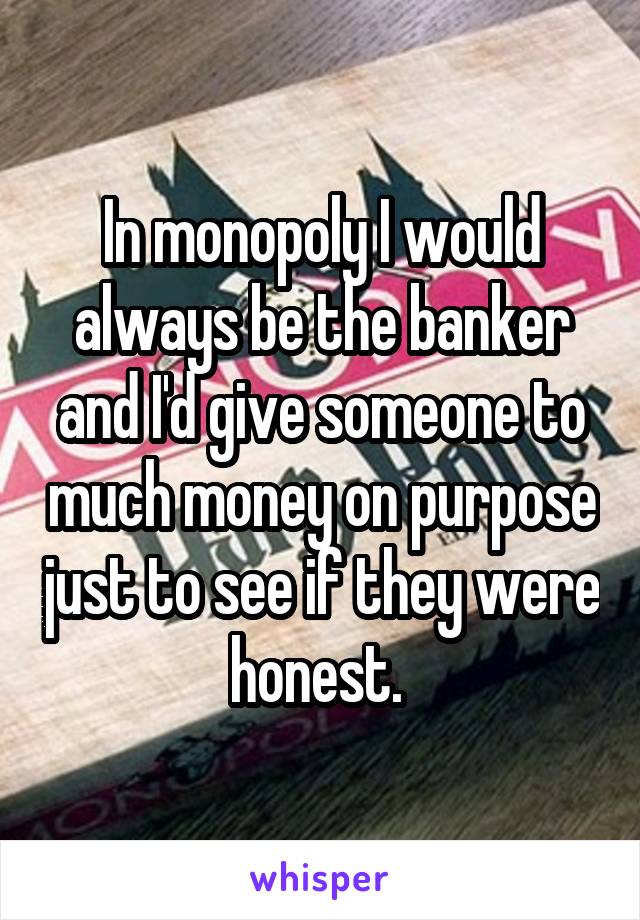 In monopoly I would always be the banker and I'd give someone to much money on purpose just to see if they were honest. 