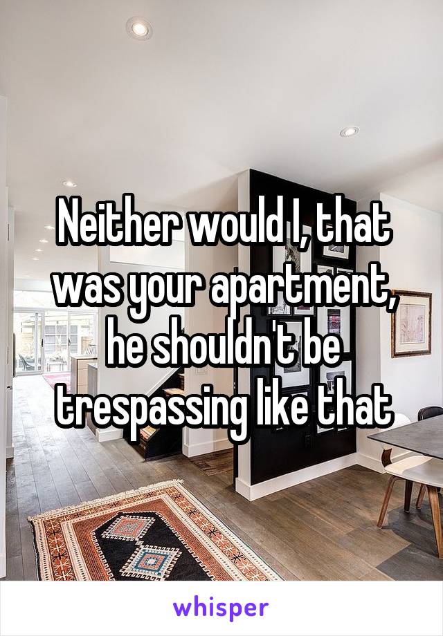 Neither would I, that was your apartment, he shouldn't be trespassing like that