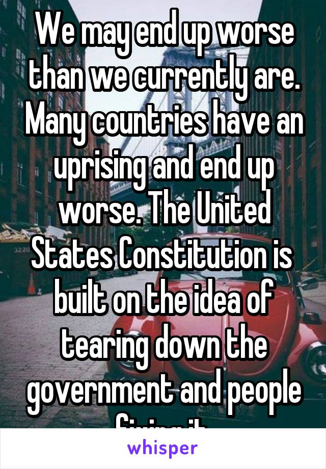 We may end up worse than we currently are. Many countries have an uprising and end up worse. The United States Constitution is  built on the idea of tearing down the government and people fixing it.