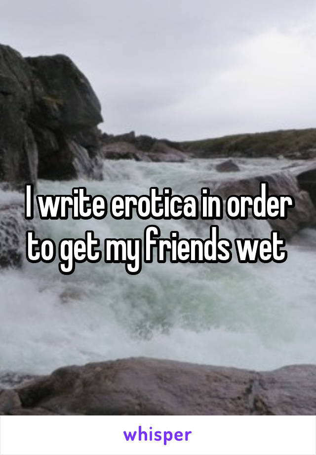 I write erotica in order to get my friends wet 