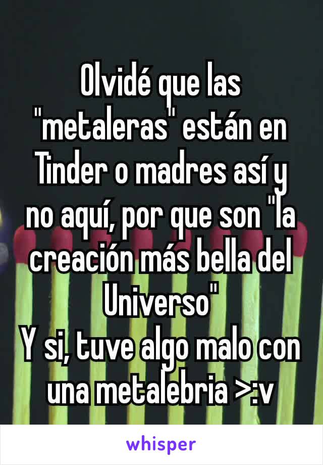 Olvidé que las "metaleras" están en Tinder o madres así y no aquí, por que son "la creación más bella del Universo"
Y si, tuve algo malo con una metalebria >:v