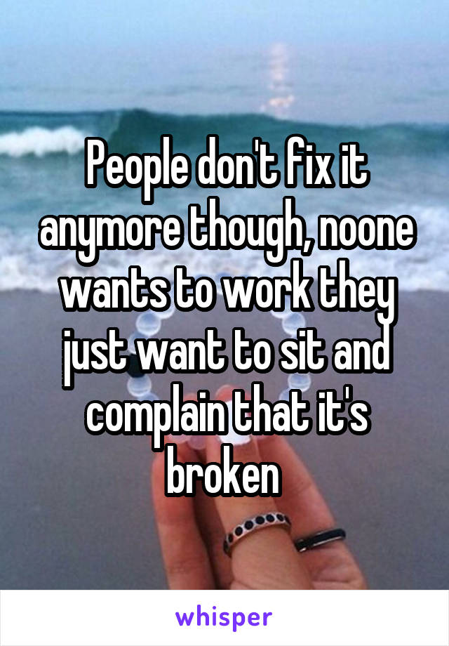 People don't fix it anymore though, noone wants to work they just want to sit and complain that it's broken 