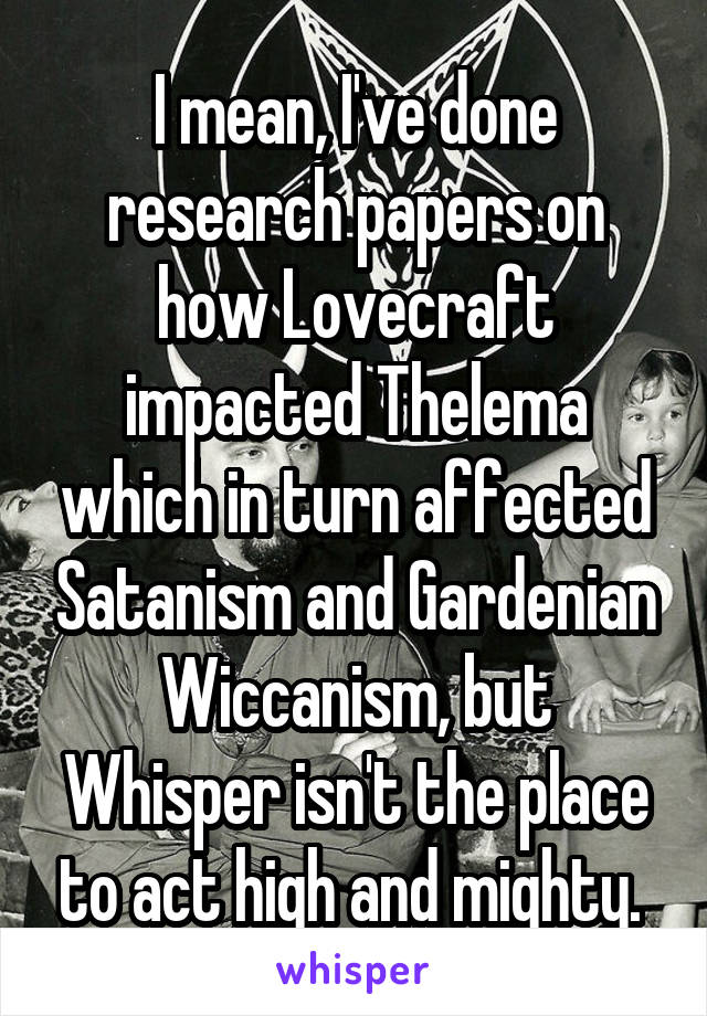 I mean, I've done research papers on how Lovecraft impacted Thelema which in turn affected Satanism and Gardenian Wiccanism, but Whisper isn't the place to act high and mighty. 