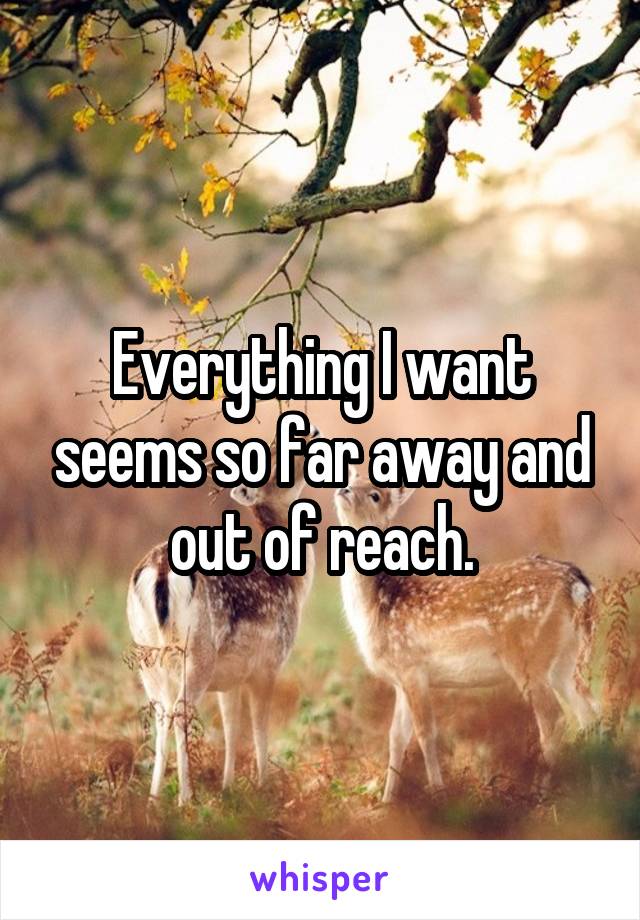 Everything I want seems so far away and out of reach.