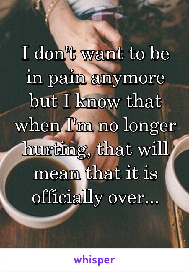 I don't want to be in pain anymore but I know that when I'm no longer hurting, that will mean that it is officially over...
