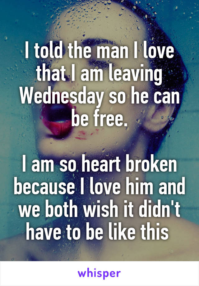 I told the man I love that I am leaving Wednesday so he can be free.

I am so heart broken because I love him and we both wish it didn't have to be like this 