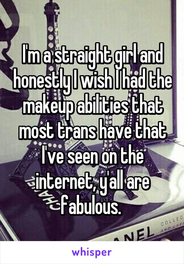 I'm a straight girl and honestly I wish I had the makeup abilities that most trans have that I've seen on the internet, y'all are fabulous. 